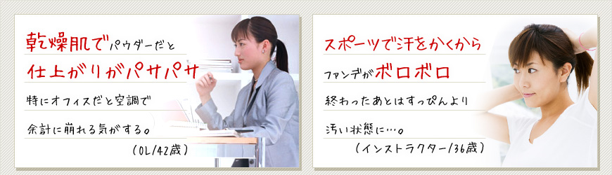 乾燥肌でパウダーだと仕上がりがパサパサ特にオフィスだと空調で余計に崩れる気がする。（OL/42歳） スポーツで汗をかくからファンデがボロボロ終わったあとはすっぴんより汚い状態に…。（インストラクター/36歳）