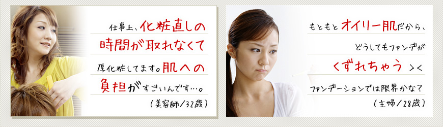 仕事上、化粧直しの時間が取れなくて厚化粧してます。肌への負担がすごいんです…。（容師／32歳） もともとオイリー肌だから、どうしてもファンデがくずれちゃう＞＜ファンデーションでは限界かな？（主婦／28歳）