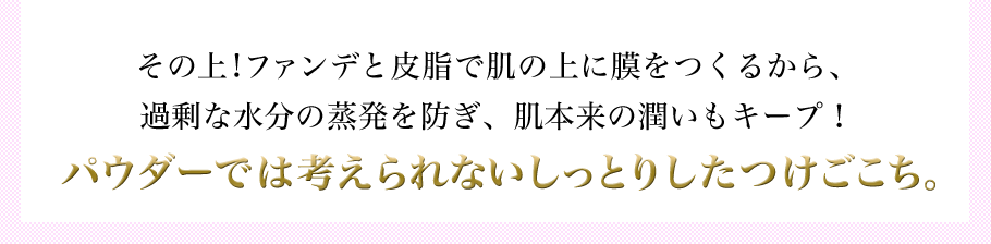 その上!ファンデと皮脂で肌の上に膜をつくるから、過剰な水分の蒸発を防ぎ、肌本来の潤いもキープ！パウダーでは考えられないしっとりしたつけごこち。