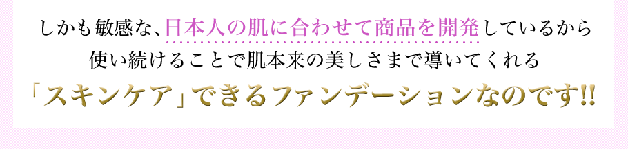 しかも敏感な、日本人の肌に合わせて商品を開発しているから使い続けることで肌本来の美しさまで導いてくれる　「スキンケア」できるファンデーションなのです!!