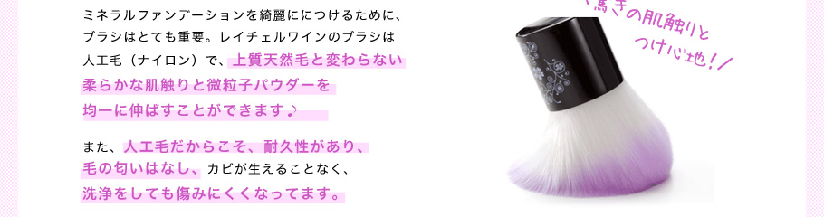 ミネラルファンデーションを綺麗ににつけるために、ブラシはとても重要。レイチェルワインのブラシは人工毛（ナイロン）で、上質天然毛と変わらない柔らかな肌触りと微粒子パウダーを均一に伸ばすことができます♪また、人口毛だからこそ、耐久性があり、毛の匂いはなし、カビが生えることなく、洗浄をしても傷みにくくなってます。