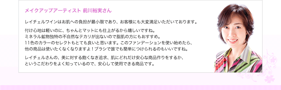 メイクアップアーティスト 前川裕実さん　レイチェルワインはお肌への負担が最小限であり、お客様にも大変満足いただいております。付け心地は軽いのに、ちゃんとマットにも仕上がるから嬉しいですね。ミネラル鉱物独特の不自然なテカリが出ないので脂肌の方にもおすすめ。10色のカラーのセレクトもとても良いと思います。このファンデーションを使い始めたら、他の商品は使いたくなくなりますよ！ブラシで誰でも簡単につけられるのもいいですね。レイチェルさんの、美に対する飽くなき追求、肌にどれだけ安心な商品作りをするか、というこだわりをよく知っているので、安心して使用できる商品です。