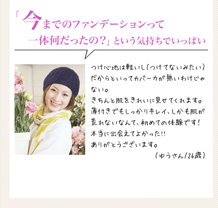「今までのファンデーションって一体何だったの？」という気持ちでいっぱい　つけ心地は軽いし（つけてないみたい）だからといってカバー力が無いわけじゃない。きちんと肌をきれいに見せてくれます。薄付きでもしっかりキレイ、しかも肌が荒れないなんて、初めての体験です！本当に出会えてよかった!!　ありがとうございます。（ゆうさん/26歳）