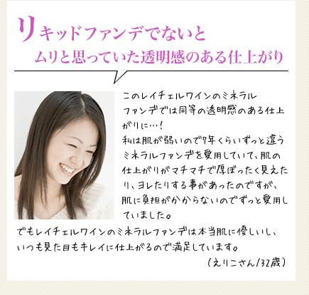 リキッドファンデでないとムリと思っていた透明感のある仕上がり　このレイチェルワインのミネラルファンデでは同等の透明感のある仕上がりに…！私は肌が弱いので7年くらいずっと違うミネラルファンデを愛用していて、肌の仕上がりがマチマチで厚ぼったく見えたり、ヨレたりする事があったのですが、肌に負がかからないのでずっと愛用していました。でもレイチェルワインのミネラルファンデは本当肌に優しいし、いつも見た目もキレイに仕上がるので満足しています。（えりこさん/32歳）