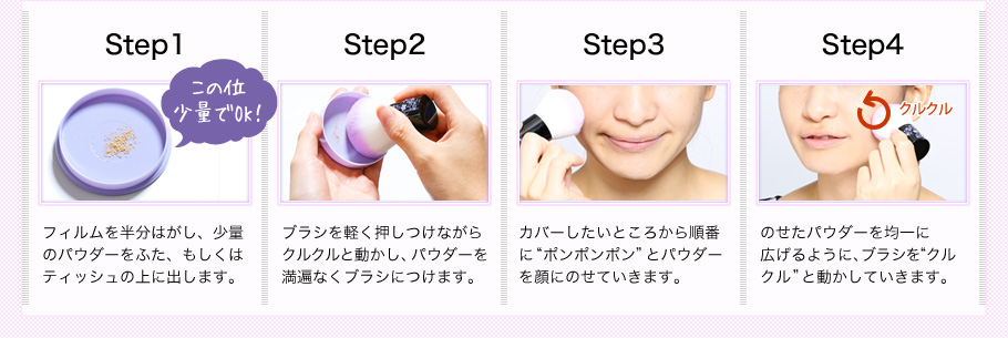 【Step1】フィルムを半分はがし、少量のパウダーをふた、もしくはティッシュの上に出します。【Step2】ブラシを軽く押しつけながらクルクルと動かし、パウダーを満遍なくブラシにつけます。【Step3】カバーしたいところから順番に“ポンポンポン”とパウダーを顔にのせていきます。【Step4】のせたパウダーを均一に広げるように、ブラシを“クルクル”と動かしていきます。